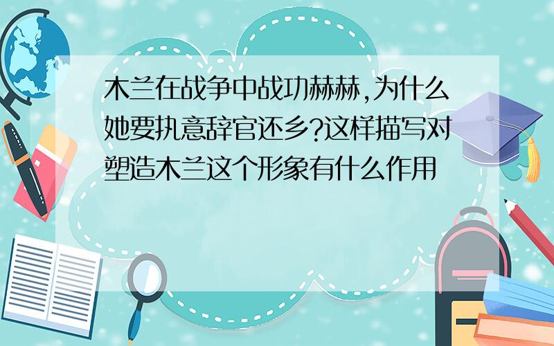 木兰在战争中战功赫赫,为什么她要执意辞官还乡?这样描写对塑造木兰这个形象有什么作用