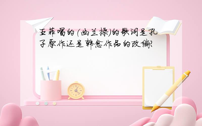 王菲唱的（幽兰操）的歌词是孔子原作还是韩愈作品的改编?