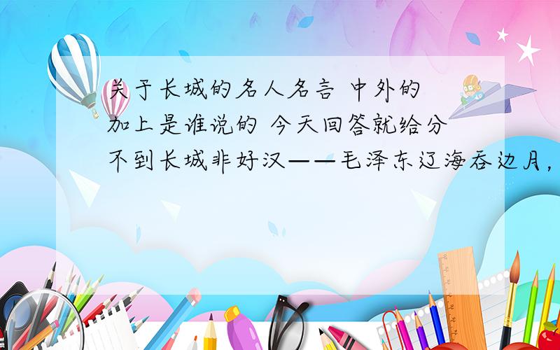 关于长城的名人名言 中外的 加上是谁说的 今天回答就给分不到长城非好汉——毛泽东辽海吞边月，长城锁万山——杜甫缭乱边愁听不尽，高高秋月照长城——南北朝·江晖 以上的我早有了