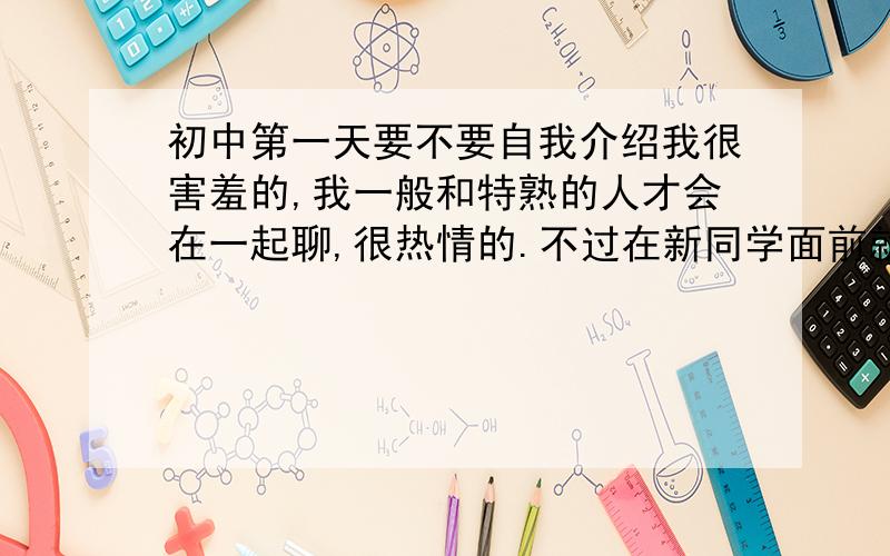 初中第一天要不要自我介绍我很害羞的,我一般和特熟的人才会在一起聊,很热情的.不过在新同学面前就不敢主动去聊.