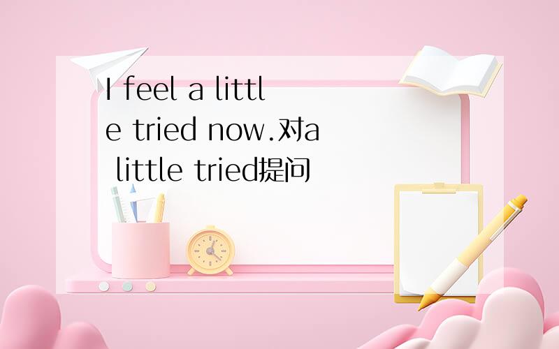 I feel a little tried now.对a little tried提问