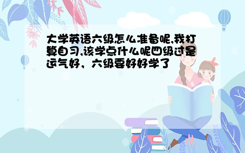 大学英语六级怎么准备呢,我打算自习,该学点什么呢四级过是运气好，六级要好好学了