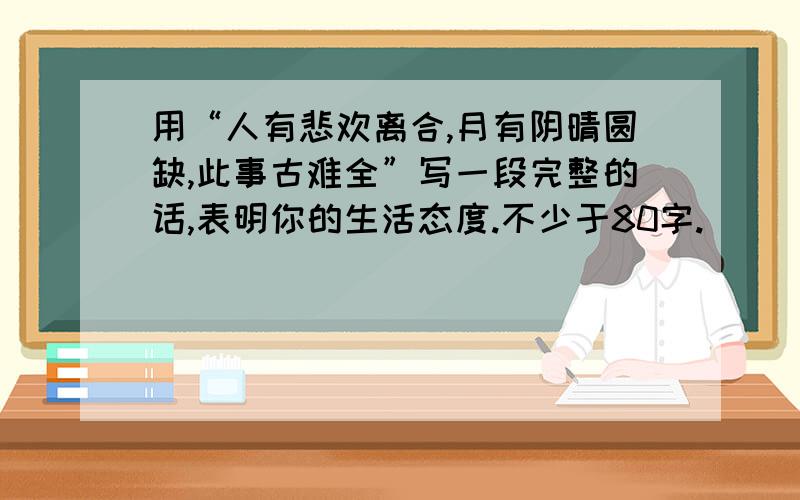 用“人有悲欢离合,月有阴晴圆缺,此事古难全”写一段完整的话,表明你的生活态度.不少于80字.