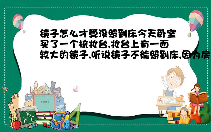 镜子怎么才算没照到床今天卧室买了一个梳妆台,妆台上有一面较大的镜子,听说镜子不能照到床,因为房间的尽寸问题,我不能将床和梳妆台放在同一个方向,不能靠在同一面墙上,现在只能是床