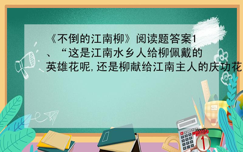 《不倒的江南柳》阅读题答案1、“这是江南水乡人给柳佩戴的英雄花呢,还是柳献给江南主人的庆功花?”请结合全文,说说你对这句话的理解.2、文中有一个“你”,有一个“客人”,从表达效