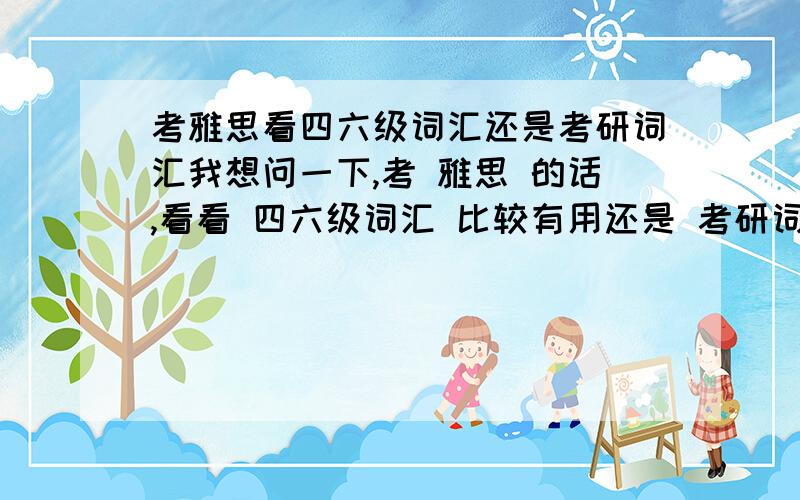 考雅思看四六级词汇还是考研词汇我想问一下,考 雅思 的话,看看 四六级词汇 比较有用还是 考研词汇 比较有用（当然我知道看雅思专用词汇最有用）?