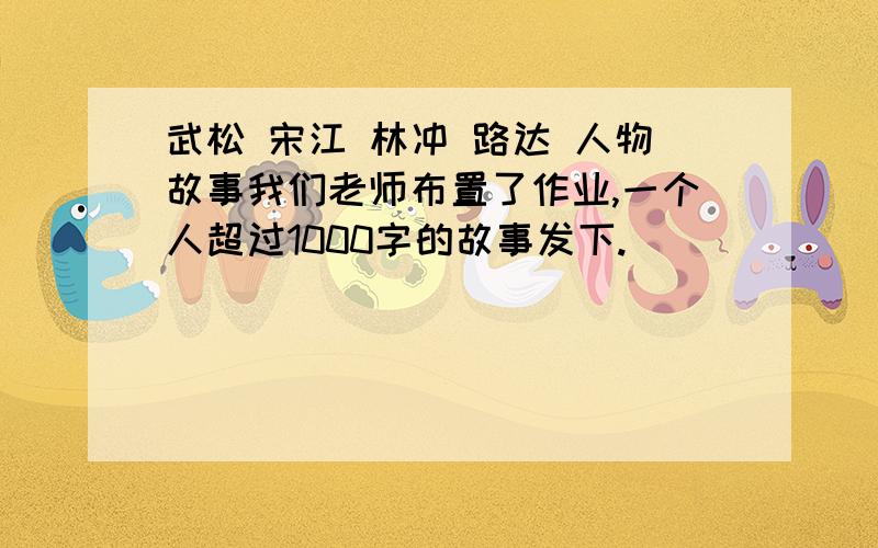 武松 宋江 林冲 路达 人物故事我们老师布置了作业,一个人超过1000字的故事发下.