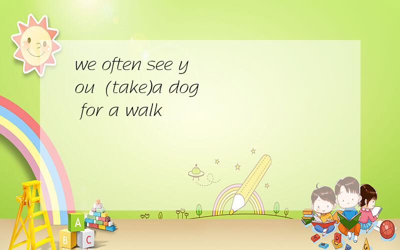 we often see you (take)a dog for a walk