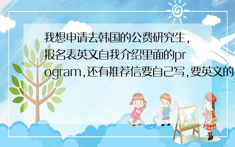 我想申请去韩国的公费研究生,报名表英文自我介绍里面的program,还有推荐信要自己写,要英文的!要今天4点之前交上去!