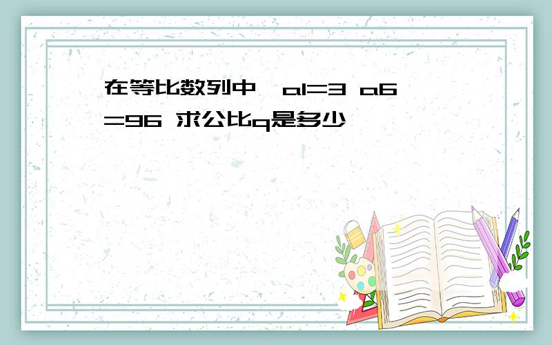 在等比数列中,a1=3 a6=96 求公比q是多少