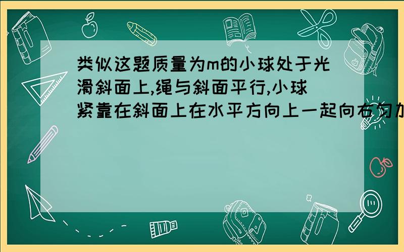 类似这题质量为m的小球处于光滑斜面上,绳与斜面平行,小球紧靠在斜面上在水平方向上一起向右匀加速运动,速度大小为a,计算绳的拉力T.我现在不要答案,只是问一下该如何对小球进行受力分