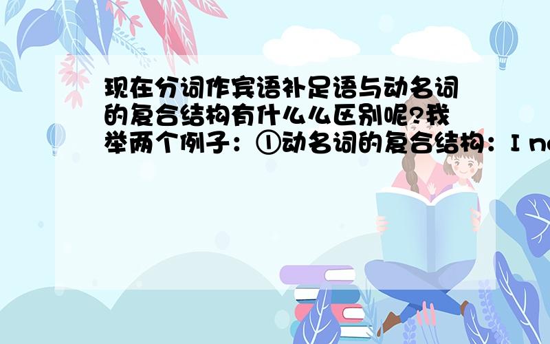 现在分词作宾语补足语与动名词的复合结构有什么么区别呢?我举两个例子：①动名词的复合结构：I never heard of a person of character doing such a thing.②现在分词作宾语补足语：I saw a young mother slapp