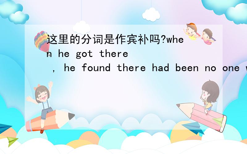 这里的分词是作宾补吗?when he got there , he found there had been no one waiting for him in the room.there 是 found 的宾语? there 也可以引导宾语从句吗? 可是 there 是引导词的话 had been 就没主语了啊 还有 waiting