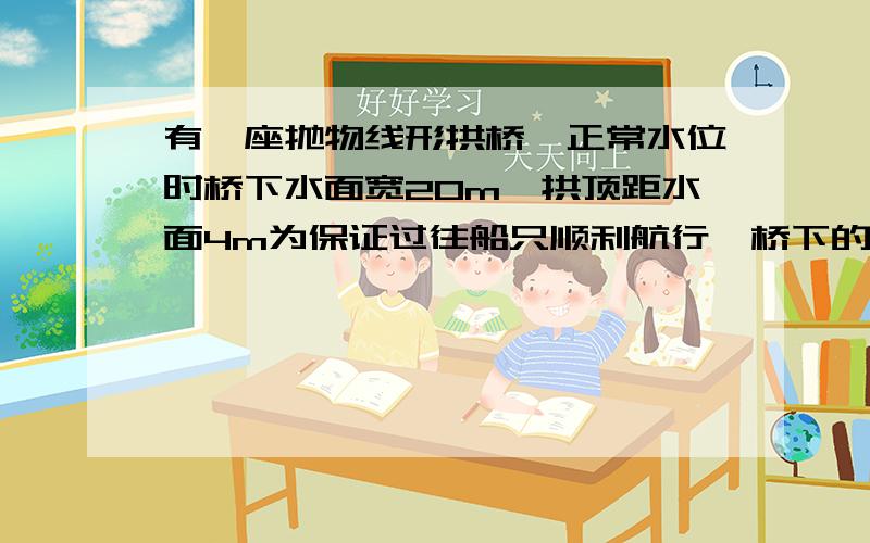 有一座抛物线形拱桥,正常水位时桥下水面宽20m,拱顶距水面4m为保证过往船只顺利航行,桥下的水面宽度不得小于18米,求水面在正常水位基础上,最后上涨多少米,不会影响过往船只? 要详细过程