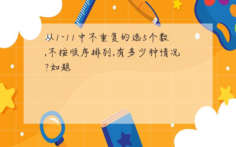 从1-11中不重复的选5个数,不按顺序排列,有多少种情况?如题