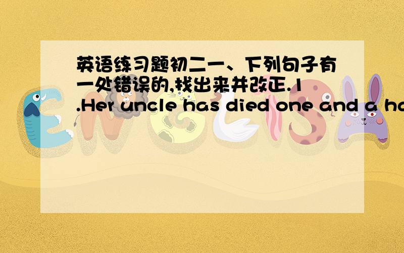 英语练习题初二一、下列句子有一处错误的,找出来并改正.1.Her uncle has died one and a half years ago.2.The football game has started for 12 minutes.3.So far we learned over 1,500 English words.4.She has started writing the story