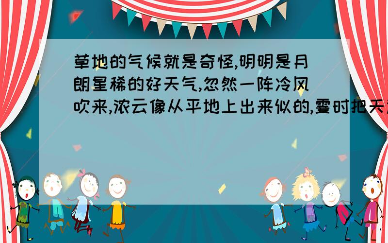 草地的气候就是奇怪,明明是月朗星稀的好天气,忽然一阵冷风吹来,浓云像从平地上出来似的,霎时把天遮得严严的,接着,暴雨夹杂着栗子般大的冰雹,不分点地倾泻下来.被暴雨冲洗过的荒草,像