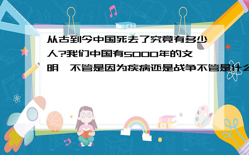 从古到今中国死去了究竟有多少人?我们中国有5000年的文明,不管是因为疾病还是战争不管是什么原因究竟死去了有多少人?这个问题困扰了我很久了,请问有哪位朋友知道,来回答我的问题.在此