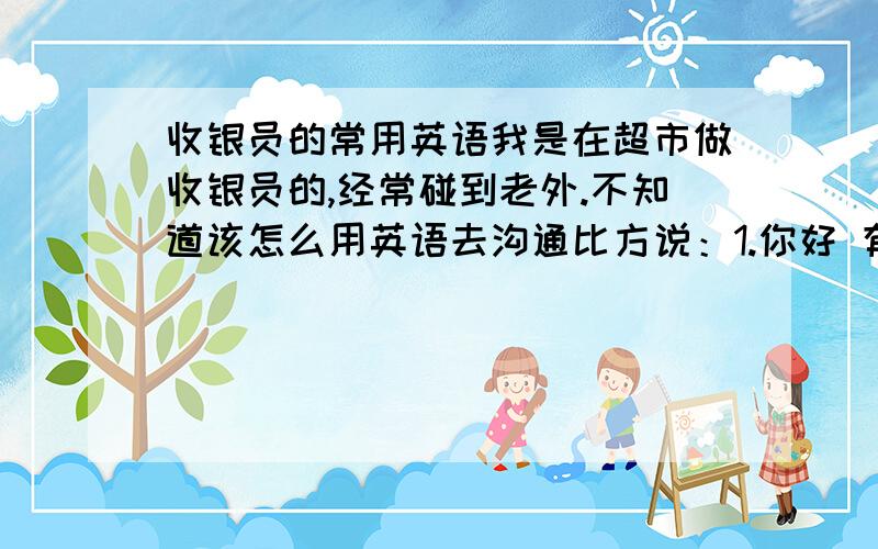 收银员的常用英语我是在超市做收银员的,经常碰到老外.不知道该怎么用英语去沟通比方说：1.你好 有会员卡吗?2.需要袋子吗?（塑料）3.一共是99.8（102.9、150.1）4.收您100元（收您100.8、110、15