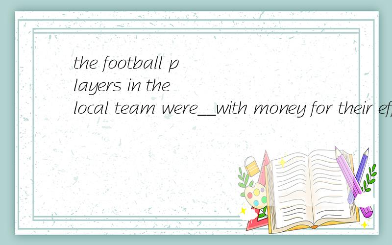 the football players in the local team were__with money for their efforts inthe football players in the local team were rewarded with money for their efforts in winning the competitio这句话什么意思?为什么用rewarded