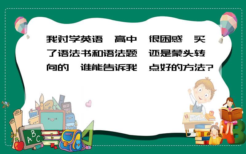 我对学英语【高中】很困惑,买了语法书和语法题,还是蒙头转向的,谁能告诉我一点好的方法?