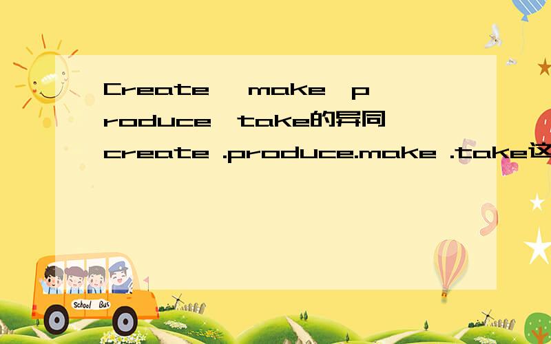 Create ,make,produce,take的异同create .produce.make .take这4个单词具体的异同?（造句举例,