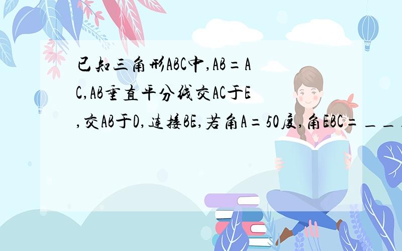 已知三角形ABC中,AB=AC,AB垂直平分线交AC于E,交AB于D,连接BE,若角A=50度,角EBC=_____.要原因