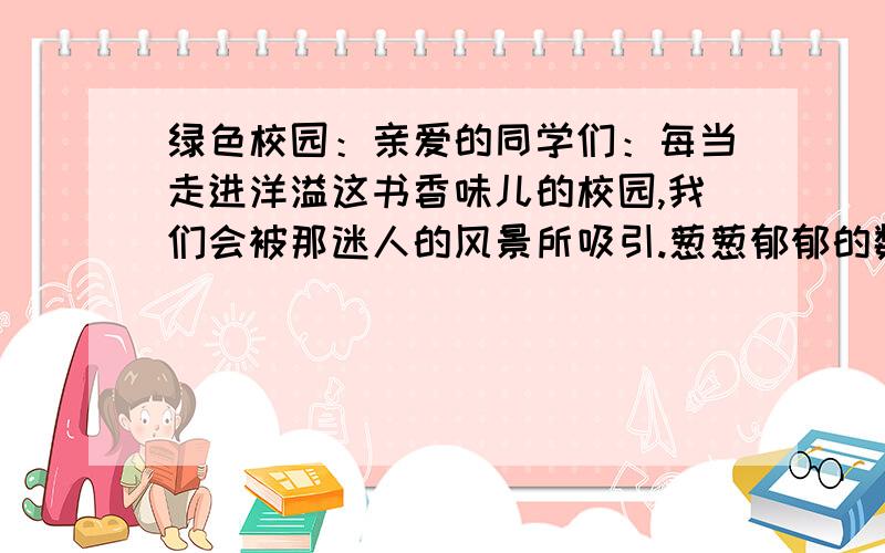 绿色校园：亲爱的同学们：每当走进洋溢这书香味儿的校园,我们会被那迷人的风景所吸引.葱葱郁郁的数目,争奇斗艳的花朵.漫步在校园的小路上,微风阵阵,绿意浓浓,真让人心情舒畅.校园的