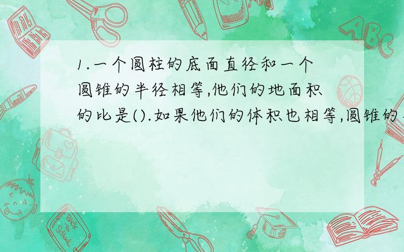 1.一个圆柱的底面直径和一个圆锥的半径相等,他们的地面积的比是().如果他们的体积也相等,圆锥的高是圆锥的高的（）.