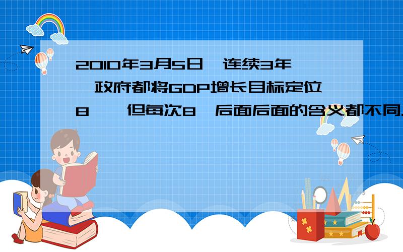 2010年3月5日,连续3年,政府都将GDP增长目标定位8℅,但每次8℅后面后面的含义都不同.2008年是压速度的8℅,2009年是保增长的8℅,今年是调整结构的8℅.基于中国的实际,经济增速低于8℅,会引发就