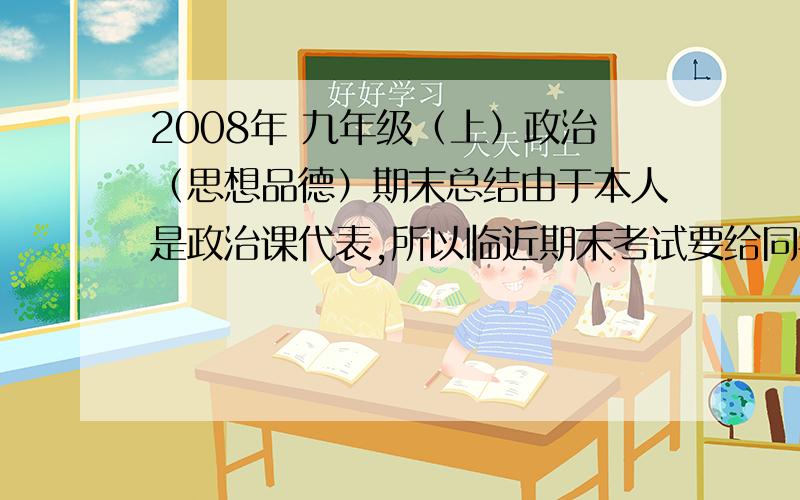 2008年 九年级（上）政治（思想品德）期末总结由于本人是政治课代表,所以临近期末考试要给同学们做一个总体上的复习.可以把网址发过来,也可以直接告诉我总结,要结合书、测评、区监测