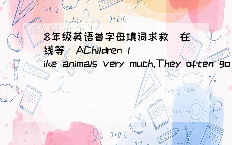 8年级英语首字母填词求救(在线等)AChildren like animals very much.They often go to the z with their p .In the zoo,there are tigers,e ,monkeys,pandas,bears and many o animals.Some animals are friendly,but some are not.Tigers,bears and snak