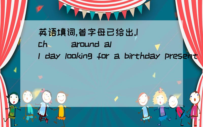 英语填词,首字母已给出.I ch() around all day looking for a birthday present to give her.2.Her black eye and bruises (青肿) were undeniable evidence of his cr() .3.If executives fail to ex() the opportunities of networking they risk being l