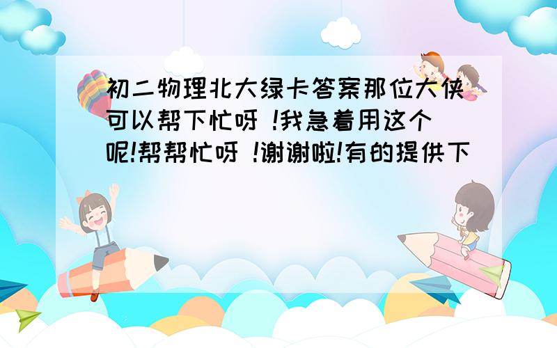 初二物理北大绿卡答案那位大侠可以帮下忙呀 !我急着用这个呢!帮帮忙呀 !谢谢啦!有的提供下