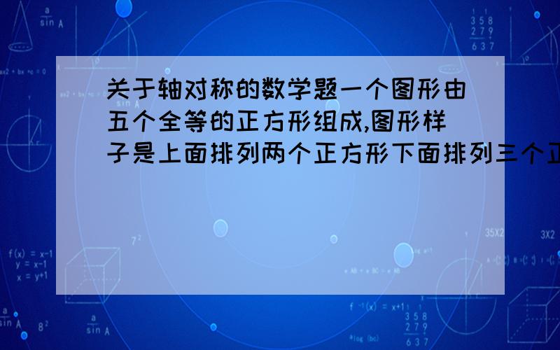 关于轴对称的数学题一个图形由五个全等的正方形组成,图形样子是上面排列两个正方形下面排列三个正方形,且上面的第一个正方形和下面的第一个正方形的边在同一条直线上,要求移动一个