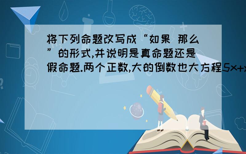 将下列命题改写成“如果 那么”的形式,并说明是真命题还是假命题.两个正数,大的倒数也大方程5x+y＝5有无数组解