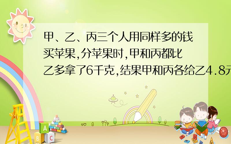 甲、乙、丙三个人用同样多的钱买苹果,分苹果时,甲和丙都比乙多拿了6千克,结果甲和丙各给乙4.8元钱,每千克苹果多少元钱?有甲、乙两袋面粉,甲袋的重量是乙袋的1.4倍.如果从甲袋中取出8千