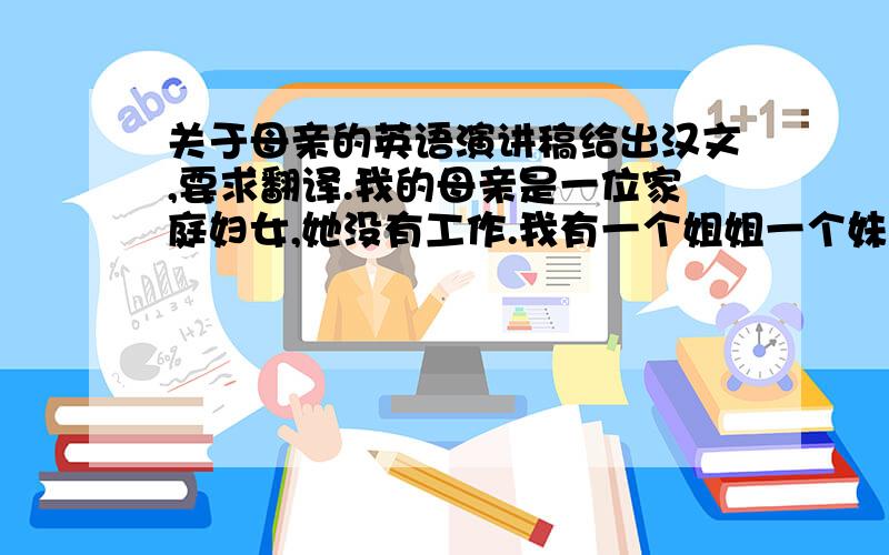 关于母亲的英语演讲稿给出汉文,要求翻译.我的母亲是一位家庭妇女,她没有工作.我有一个姐姐一个妹妹,由于家里不是很富裕所以在小时侯我的母亲为了照顾好我们三个特别特别的辛苦.在这