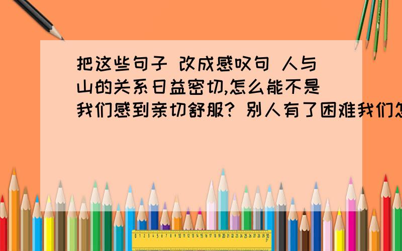 把这些句子 改成感叹句 人与山的关系日益密切,怎么能不是我们感到亲切舒服? 别人有了困难我们怎么能不管