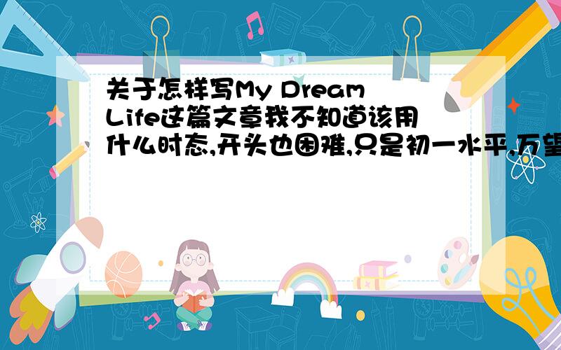 关于怎样写My Dream Life这篇文章我不知道该用什么时态,开头也困难,只是初一水平,万望赐教.简单点就可以.将来时还是一般现在时？