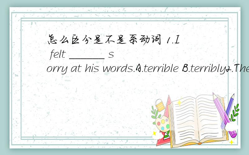 怎么区分是不是系动词 1.I felt ______ sorry at his words.A.terrible B.terribly2.The little hero looked ______ at the enemy.A.angry B.angrily 为什么两题都是选B 不是连系动词吗?