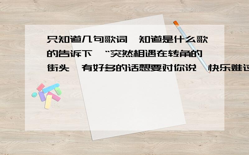 只知道几句歌词,知道是什么歌的告诉下,“突然相遇在转角的街头,有好多的话想要对你说,快乐难过,被缘份捉弄……我不再浪漫,你说很习惯,我的肩膀给你很多安全感,握紧你的手,对着天空大