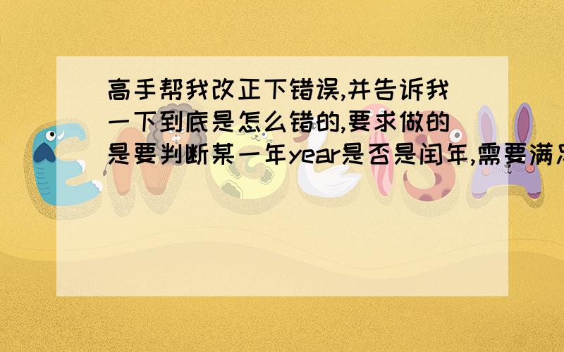 高手帮我改正下错误,并告诉我一下到底是怎么错的,要求做的是要判断某一年year是否是闰年,需要满足的条件之一：-该年可以被4整除,但不能被100整除.-该年可以被400整除.逻辑表达式：(year%4==