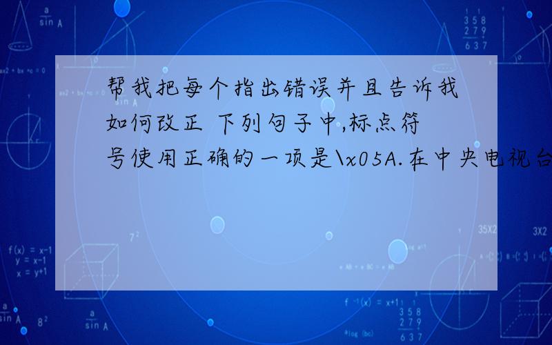 帮我把每个指出错误并且告诉我如何改正 下列句子中,标点符号使用正确的一项是\x05A.在中央电视台《大家看法》“我建议”节目“我们的字怎么了”的讨论中,有不少专家建议,由教育行政部