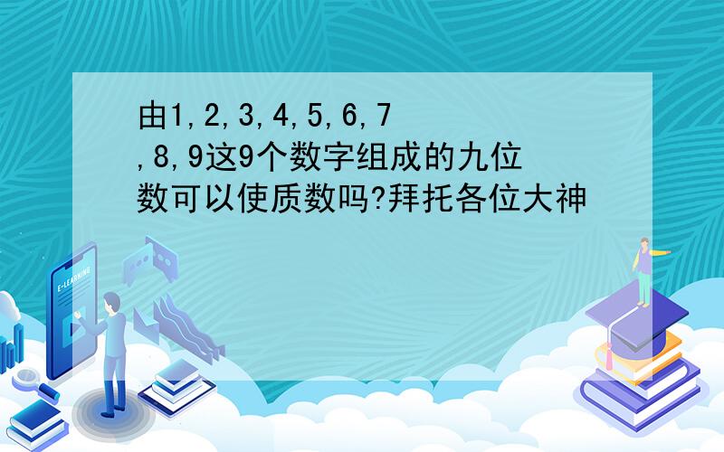 由1,2,3,4,5,6,7,8,9这9个数字组成的九位数可以使质数吗?拜托各位大神