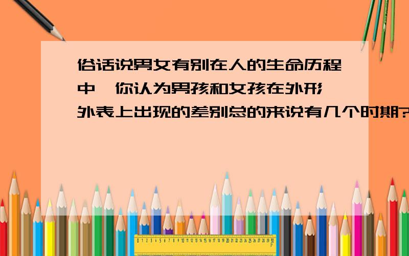 俗话说男女有别在人的生命历程中,你认为男孩和女孩在外形,外表上出现的差别总的来说有几个时期?请说说每个时期的主要差别及其开始出现的大致时间.详细点、好的再给分.