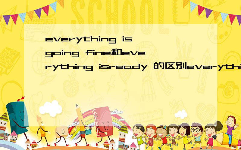 everything is going fine和everything isready 的区别everything is going fine是每件事都进行的非常顺利everything is ready 一切都准备好了 everything is going fine 是不是也可以说成是一切都准备好了 俩这差别在哪