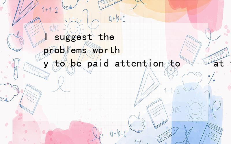 I suggest the problems worthy to be paid attention to ---- at the class meeting.A.discussing B.discussing C.be discussed D.being discussed