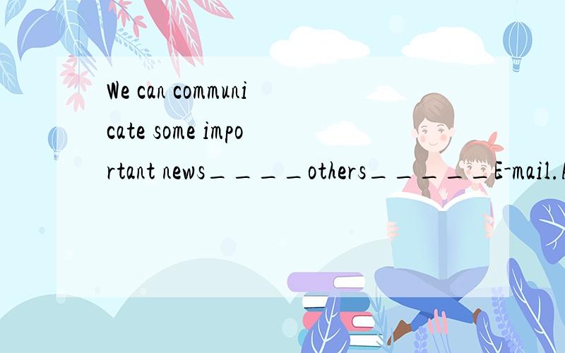 We can communicate some important news____others_____E-mail.A to...by B with...by C to...with D with...through这道题应该选什么?还有,communicate with与communicate to有什么区别?