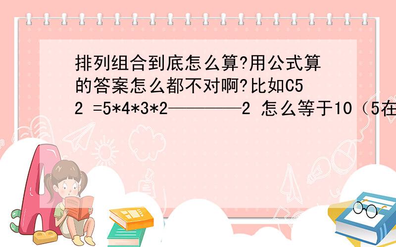 排列组合到底怎么算?用公式算的答案怎么都不对啊?比如C52 =5*4*3*2————2 怎么等于10（5在上 2在下）